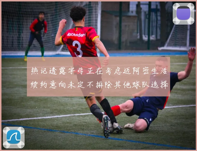 热记透露字母正在考虑迈阿密生活续约意向未定不排除其他球队选择