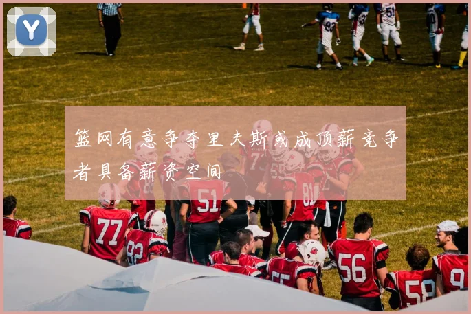 篮网有意争夺里夫斯或成顶薪竞争者具备薪资空间