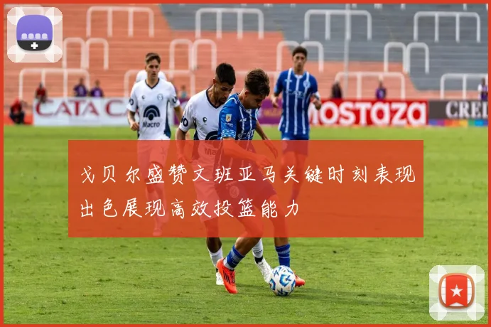 戈贝尔盛赞文班亚马关键时刻表现出色展现高效投篮能力