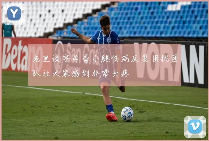 老里谈字母哥小腿伤病反复困扰团队让大家感到非常头疼