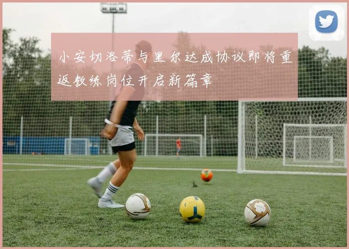 小安切洛蒂与里尔达成协议即将重返教练岗位开启新篇章