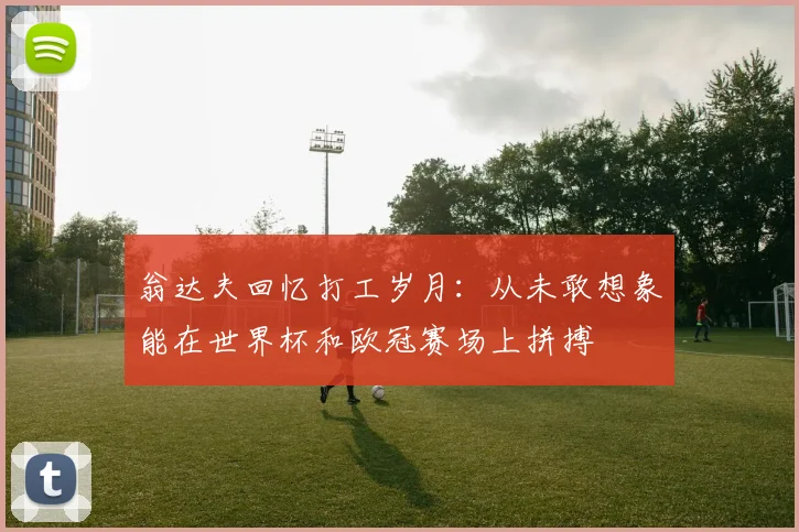 翁达夫回忆打工岁月：从未敢想象能在世界杯和欧冠赛场上拼搏