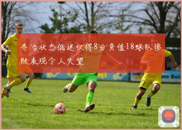 乔治状态低迷仅得8分负值18球队惨败表现令人失望