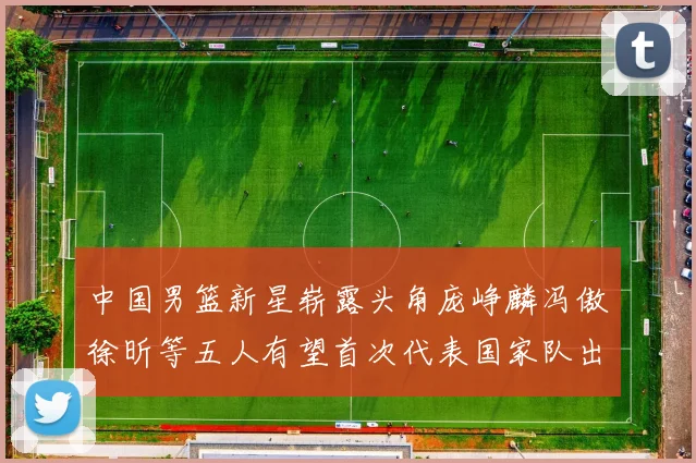 中国男篮新星崭露头角庞峥麟冯傲徐昕等五人有望首次代表国家队出战