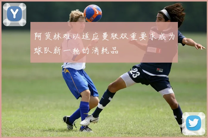 阿莫林难以适应曼联双重要求成为球队新一轮的消耗品