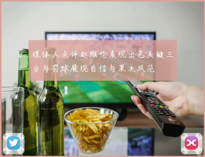 媒体人点评赵维伦表现出色关键三分与罚球展现自信与果决风范