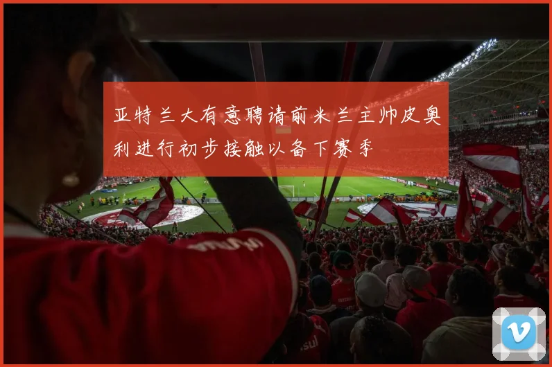 亚特兰大有意聘请前米兰主帅皮奥利进行初步接触以备下赛季