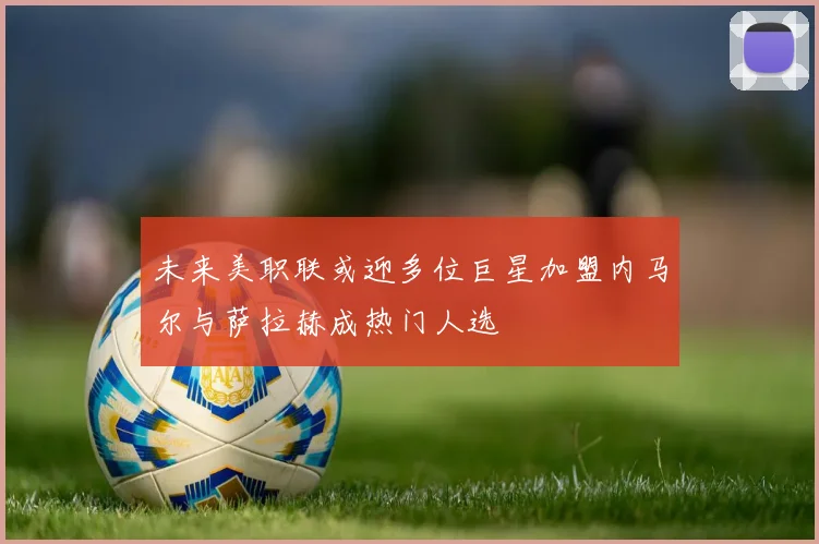 未来美职联或迎多位巨星加盟内马尔与萨拉赫成热门人选