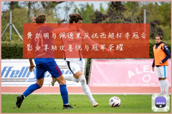 费尔明与佩德里庆祝西超杯夺冠合影分享助攻喜悦与冠军荣耀
